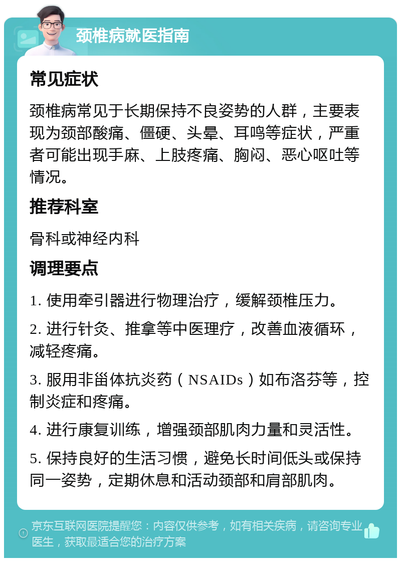 颈椎病就医指南 常见症状 颈椎病常见于长期保持不良姿势的人群，主要表现为颈部酸痛、僵硬、头晕、耳鸣等症状，严重者可能出现手麻、上肢疼痛、胸闷、恶心呕吐等情况。 推荐科室 骨科或神经内科 调理要点 1. 使用牵引器进行物理治疗，缓解颈椎压力。 2. 进行针灸、推拿等中医理疗，改善血液循环，减轻疼痛。 3. 服用非甾体抗炎药（NSAIDs）如布洛芬等，控制炎症和疼痛。 4. 进行康复训练，增强颈部肌肉力量和灵活性。 5. 保持良好的生活习惯，避免长时间低头或保持同一姿势，定期休息和活动颈部和肩部肌肉。