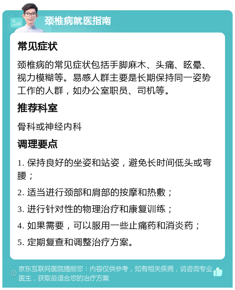 颈椎病就医指南 常见症状 颈椎病的常见症状包括手脚麻木、头痛、眩晕、视力模糊等。易感人群主要是长期保持同一姿势工作的人群，如办公室职员、司机等。 推荐科室 骨科或神经内科 调理要点 1. 保持良好的坐姿和站姿，避免长时间低头或弯腰； 2. 适当进行颈部和肩部的按摩和热敷； 3. 进行针对性的物理治疗和康复训练； 4. 如果需要，可以服用一些止痛药和消炎药； 5. 定期复查和调整治疗方案。