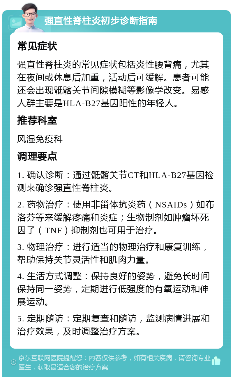 强直性脊柱炎初步诊断指南 常见症状 强直性脊柱炎的常见症状包括炎性腰背痛，尤其在夜间或休息后加重，活动后可缓解。患者可能还会出现骶髂关节间隙模糊等影像学改变。易感人群主要是HLA-B27基因阳性的年轻人。 推荐科室 风湿免疫科 调理要点 1. 确认诊断：通过骶髂关节CT和HLA-B27基因检测来确诊强直性脊柱炎。 2. 药物治疗：使用非甾体抗炎药（NSAIDs）如布洛芬等来缓解疼痛和炎症；生物制剂如肿瘤坏死因子（TNF）抑制剂也可用于治疗。 3. 物理治疗：进行适当的物理治疗和康复训练，帮助保持关节灵活性和肌肉力量。 4. 生活方式调整：保持良好的姿势，避免长时间保持同一姿势，定期进行低强度的有氧运动和伸展运动。 5. 定期随访：定期复查和随访，监测病情进展和治疗效果，及时调整治疗方案。