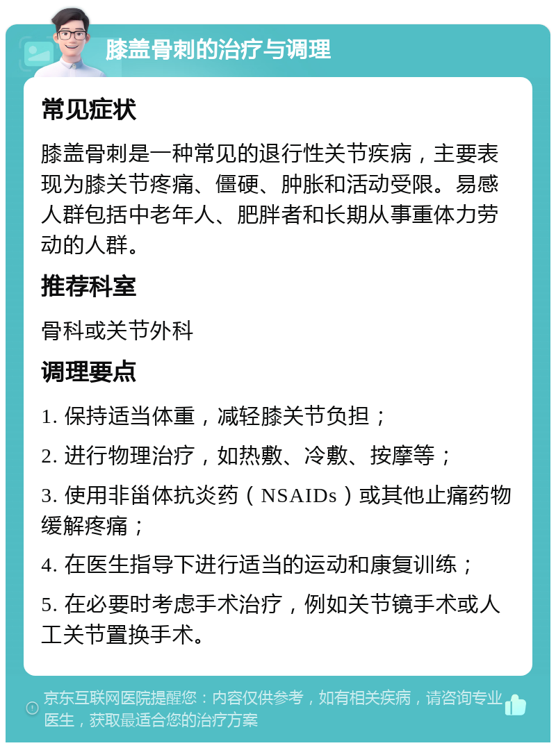 膝盖骨刺的治疗与调理 常见症状 膝盖骨刺是一种常见的退行性关节疾病，主要表现为膝关节疼痛、僵硬、肿胀和活动受限。易感人群包括中老年人、肥胖者和长期从事重体力劳动的人群。 推荐科室 骨科或关节外科 调理要点 1. 保持适当体重，减轻膝关节负担； 2. 进行物理治疗，如热敷、冷敷、按摩等； 3. 使用非甾体抗炎药（NSAIDs）或其他止痛药物缓解疼痛； 4. 在医生指导下进行适当的运动和康复训练； 5. 在必要时考虑手术治疗，例如关节镜手术或人工关节置换手术。