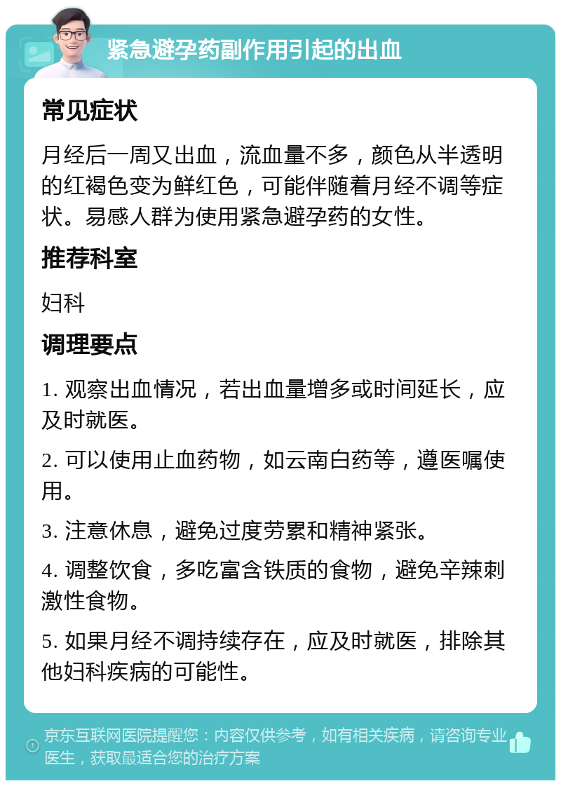 紧急避孕药副作用引起的出血 常见症状 月经后一周又出血，流血量不多，颜色从半透明的红褐色变为鲜红色，可能伴随着月经不调等症状。易感人群为使用紧急避孕药的女性。 推荐科室 妇科 调理要点 1. 观察出血情况，若出血量增多或时间延长，应及时就医。 2. 可以使用止血药物，如云南白药等，遵医嘱使用。 3. 注意休息，避免过度劳累和精神紧张。 4. 调整饮食，多吃富含铁质的食物，避免辛辣刺激性食物。 5. 如果月经不调持续存在，应及时就医，排除其他妇科疾病的可能性。