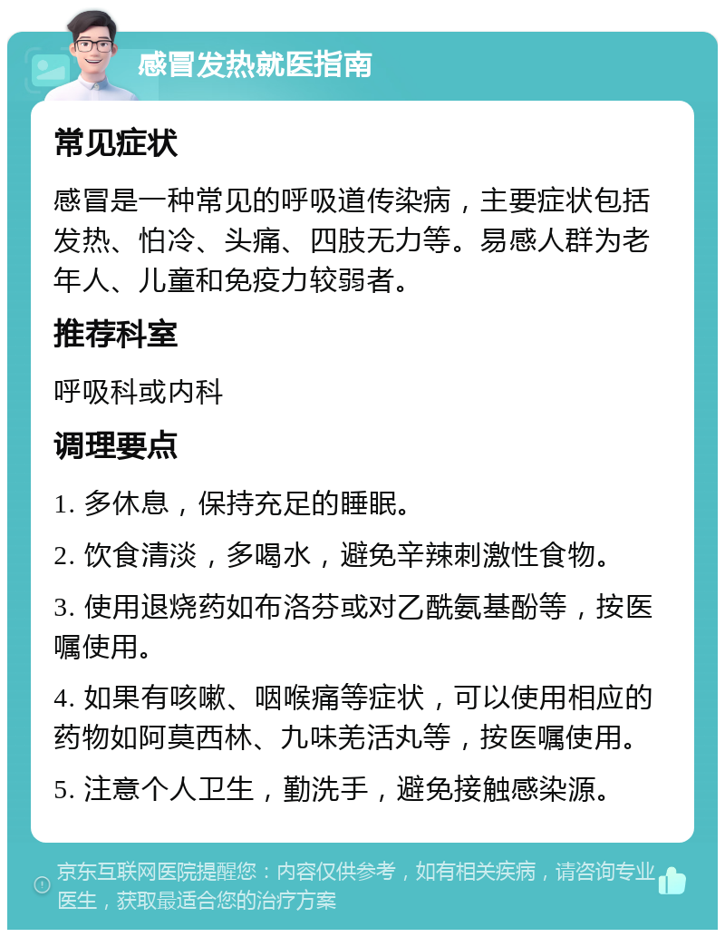 感冒发热就医指南 常见症状 感冒是一种常见的呼吸道传染病，主要症状包括发热、怕冷、头痛、四肢无力等。易感人群为老年人、儿童和免疫力较弱者。 推荐科室 呼吸科或内科 调理要点 1. 多休息，保持充足的睡眠。 2. 饮食清淡，多喝水，避免辛辣刺激性食物。 3. 使用退烧药如布洛芬或对乙酰氨基酚等，按医嘱使用。 4. 如果有咳嗽、咽喉痛等症状，可以使用相应的药物如阿莫西林、九味羌活丸等，按医嘱使用。 5. 注意个人卫生，勤洗手，避免接触感染源。