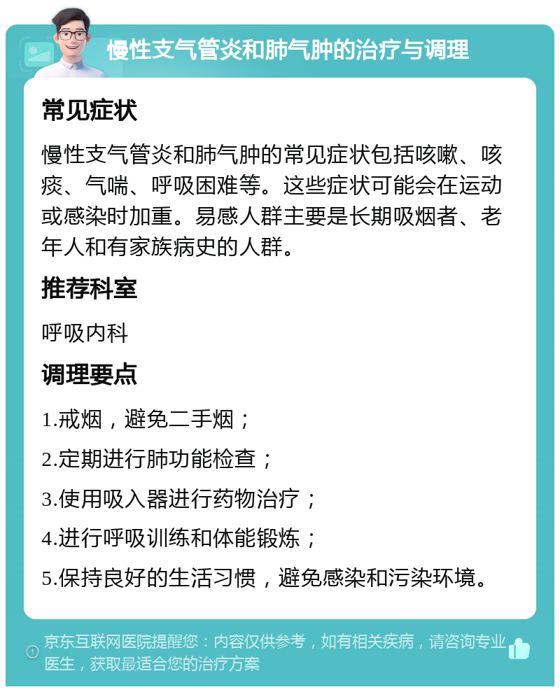 慢性支气管炎和肺气肿的治疗与调理 常见症状 慢性支气管炎和肺气肿的常见症状包括咳嗽、咳痰、气喘、呼吸困难等。这些症状可能会在运动或感染时加重。易感人群主要是长期吸烟者、老年人和有家族病史的人群。 推荐科室 呼吸内科 调理要点 1.戒烟，避免二手烟； 2.定期进行肺功能检查； 3.使用吸入器进行药物治疗； 4.进行呼吸训练和体能锻炼； 5.保持良好的生活习惯，避免感染和污染环境。