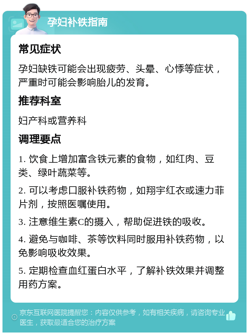 孕妇补铁指南 常见症状 孕妇缺铁可能会出现疲劳、头晕、心悸等症状，严重时可能会影响胎儿的发育。 推荐科室 妇产科或营养科 调理要点 1. 饮食上增加富含铁元素的食物，如红肉、豆类、绿叶蔬菜等。 2. 可以考虑口服补铁药物，如翔宇红衣或速力菲片剂，按照医嘱使用。 3. 注意维生素C的摄入，帮助促进铁的吸收。 4. 避免与咖啡、茶等饮料同时服用补铁药物，以免影响吸收效果。 5. 定期检查血红蛋白水平，了解补铁效果并调整用药方案。