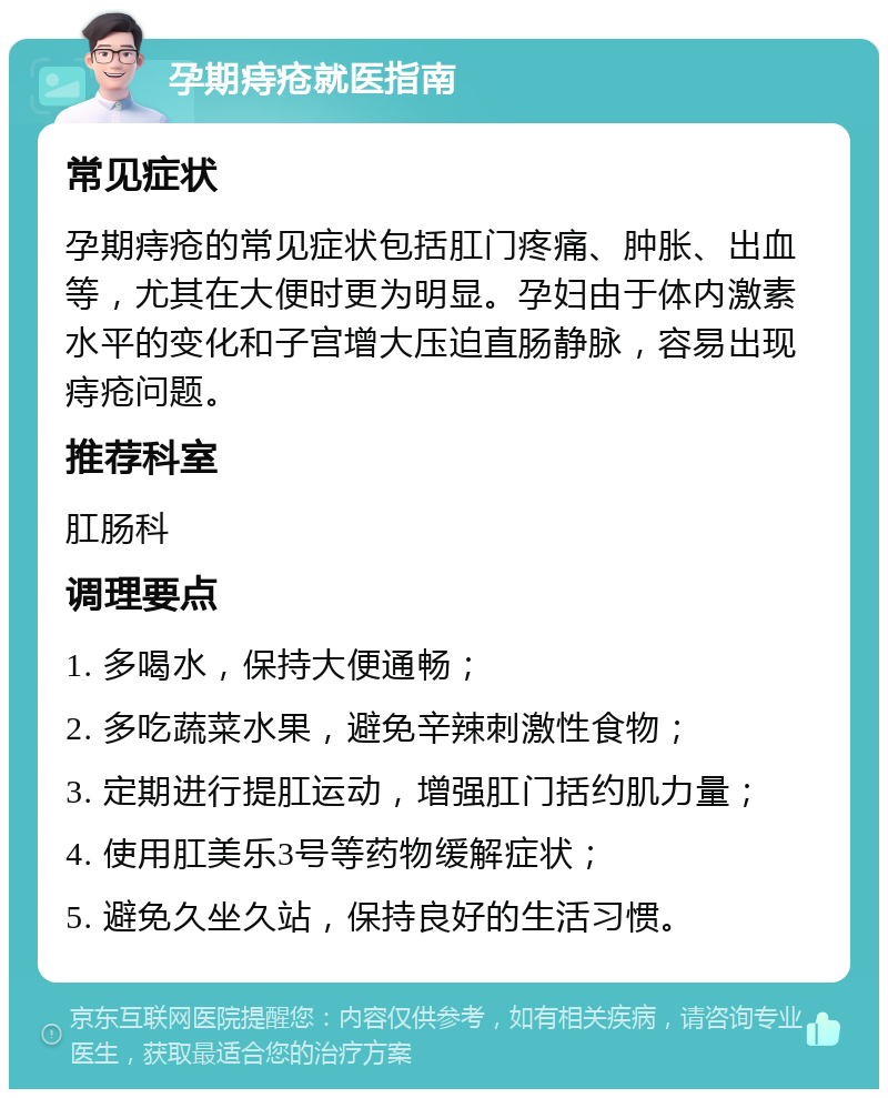 孕期痔疮就医指南 常见症状 孕期痔疮的常见症状包括肛门疼痛、肿胀、出血等，尤其在大便时更为明显。孕妇由于体内激素水平的变化和子宫增大压迫直肠静脉，容易出现痔疮问题。 推荐科室 肛肠科 调理要点 1. 多喝水，保持大便通畅； 2. 多吃蔬菜水果，避免辛辣刺激性食物； 3. 定期进行提肛运动，增强肛门括约肌力量； 4. 使用肛美乐3号等药物缓解症状； 5. 避免久坐久站，保持良好的生活习惯。