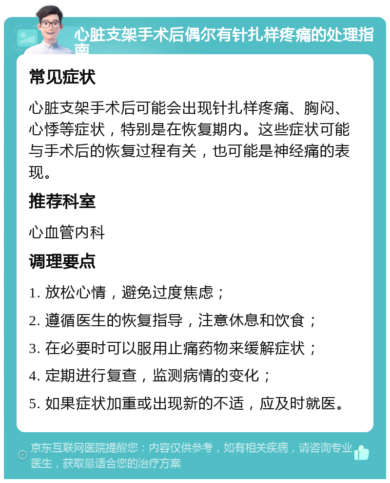 心脏支架手术后偶尔有针扎样疼痛的处理指南 常见症状 心脏支架手术后可能会出现针扎样疼痛、胸闷、心悸等症状，特别是在恢复期内。这些症状可能与手术后的恢复过程有关，也可能是神经痛的表现。 推荐科室 心血管内科 调理要点 1. 放松心情，避免过度焦虑； 2. 遵循医生的恢复指导，注意休息和饮食； 3. 在必要时可以服用止痛药物来缓解症状； 4. 定期进行复查，监测病情的变化； 5. 如果症状加重或出现新的不适，应及时就医。