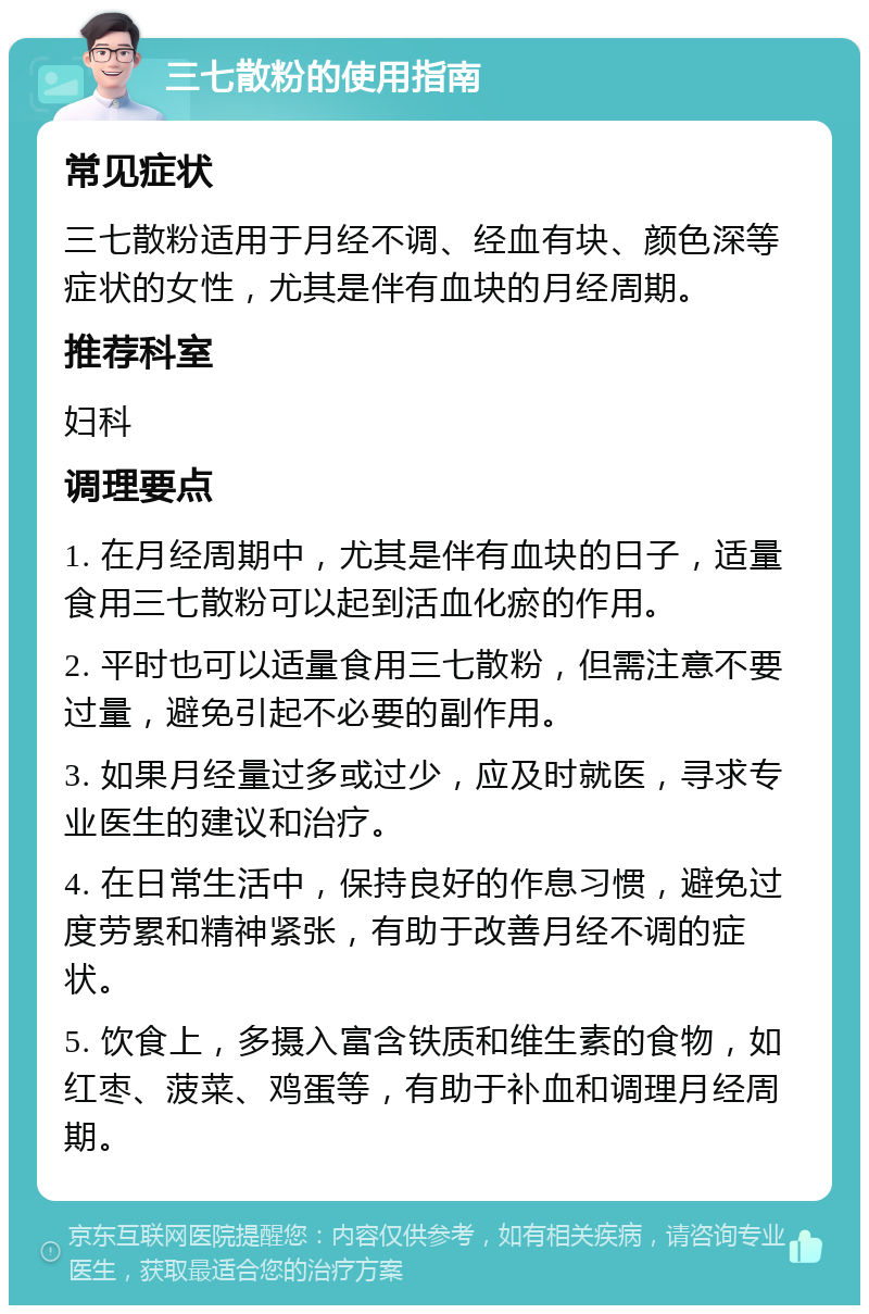 三七散粉的使用指南 常见症状 三七散粉适用于月经不调、经血有块、颜色深等症状的女性，尤其是伴有血块的月经周期。 推荐科室 妇科 调理要点 1. 在月经周期中，尤其是伴有血块的日子，适量食用三七散粉可以起到活血化瘀的作用。 2. 平时也可以适量食用三七散粉，但需注意不要过量，避免引起不必要的副作用。 3. 如果月经量过多或过少，应及时就医，寻求专业医生的建议和治疗。 4. 在日常生活中，保持良好的作息习惯，避免过度劳累和精神紧张，有助于改善月经不调的症状。 5. 饮食上，多摄入富含铁质和维生素的食物，如红枣、菠菜、鸡蛋等，有助于补血和调理月经周期。