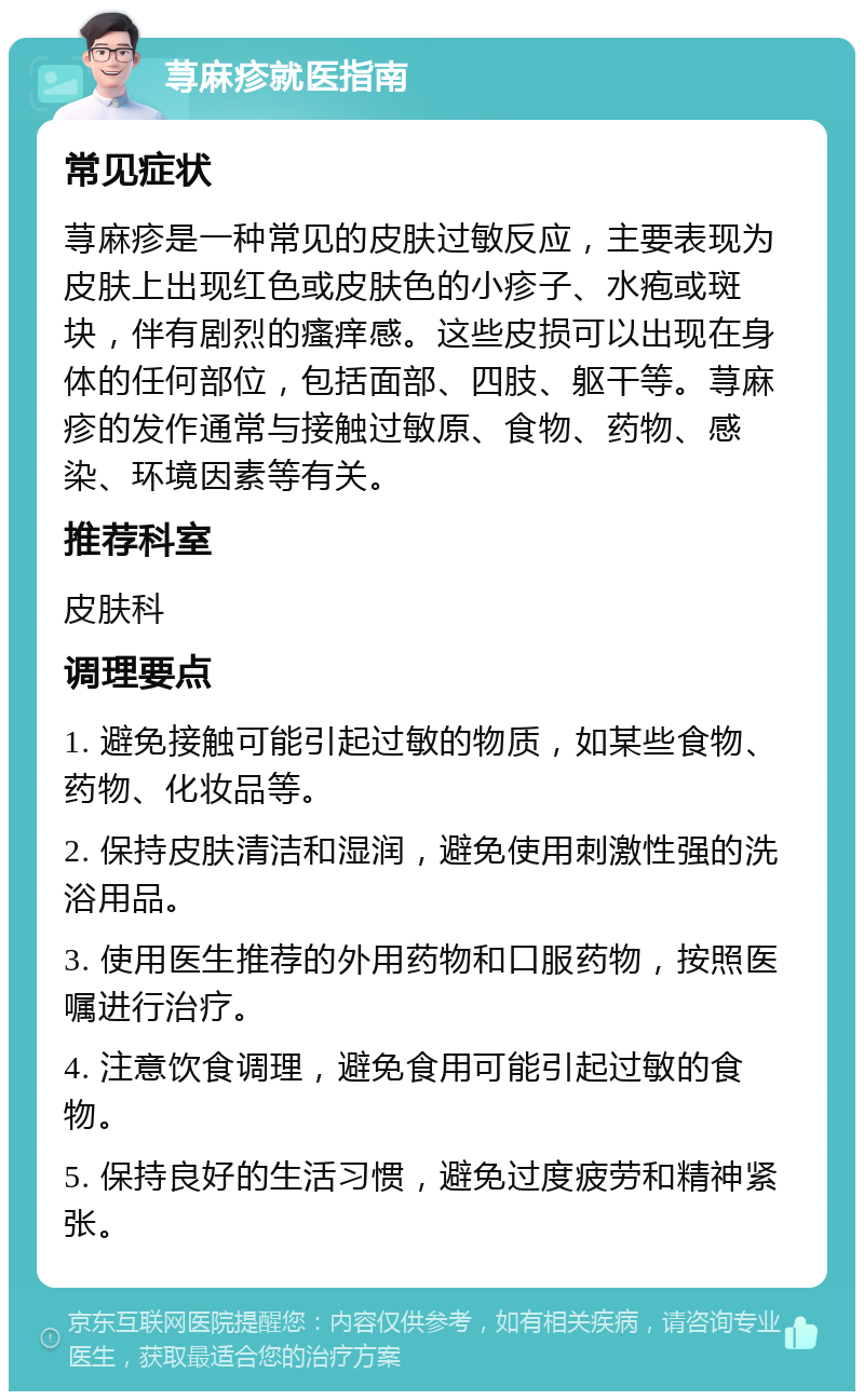 荨麻疹就医指南 常见症状 荨麻疹是一种常见的皮肤过敏反应，主要表现为皮肤上出现红色或皮肤色的小疹子、水疱或斑块，伴有剧烈的瘙痒感。这些皮损可以出现在身体的任何部位，包括面部、四肢、躯干等。荨麻疹的发作通常与接触过敏原、食物、药物、感染、环境因素等有关。 推荐科室 皮肤科 调理要点 1. 避免接触可能引起过敏的物质，如某些食物、药物、化妆品等。 2. 保持皮肤清洁和湿润，避免使用刺激性强的洗浴用品。 3. 使用医生推荐的外用药物和口服药物，按照医嘱进行治疗。 4. 注意饮食调理，避免食用可能引起过敏的食物。 5. 保持良好的生活习惯，避免过度疲劳和精神紧张。