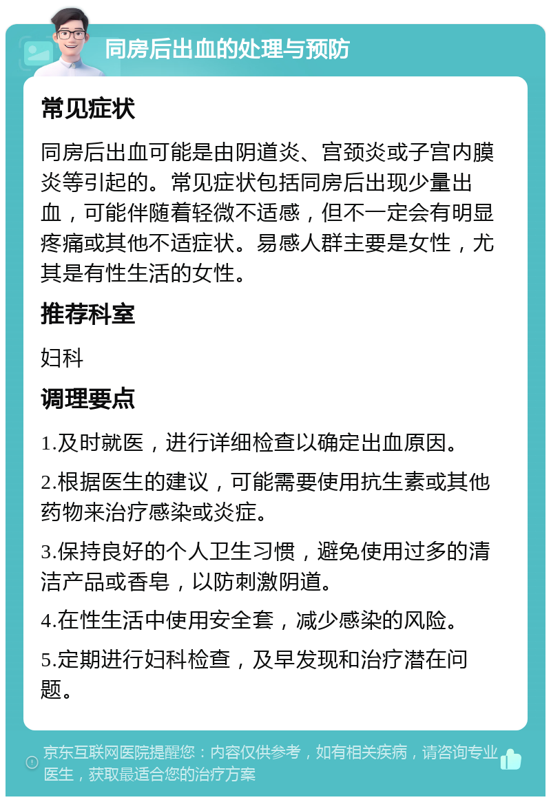 同房后出血的处理与预防 常见症状 同房后出血可能是由阴道炎、宫颈炎或子宫内膜炎等引起的。常见症状包括同房后出现少量出血，可能伴随着轻微不适感，但不一定会有明显疼痛或其他不适症状。易感人群主要是女性，尤其是有性生活的女性。 推荐科室 妇科 调理要点 1.及时就医，进行详细检查以确定出血原因。 2.根据医生的建议，可能需要使用抗生素或其他药物来治疗感染或炎症。 3.保持良好的个人卫生习惯，避免使用过多的清洁产品或香皂，以防刺激阴道。 4.在性生活中使用安全套，减少感染的风险。 5.定期进行妇科检查，及早发现和治疗潜在问题。