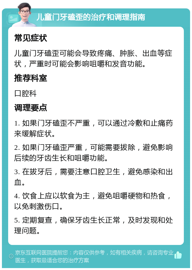 儿童门牙磕歪的治疗和调理指南 常见症状 儿童门牙磕歪可能会导致疼痛、肿胀、出血等症状，严重时可能会影响咀嚼和发音功能。 推荐科室 口腔科 调理要点 1. 如果门牙磕歪不严重，可以通过冷敷和止痛药来缓解症状。 2. 如果门牙磕歪严重，可能需要拔除，避免影响后续的牙齿生长和咀嚼功能。 3. 在拔牙后，需要注意口腔卫生，避免感染和出血。 4. 饮食上应以软食为主，避免咀嚼硬物和热食，以免刺激伤口。 5. 定期复查，确保牙齿生长正常，及时发现和处理问题。