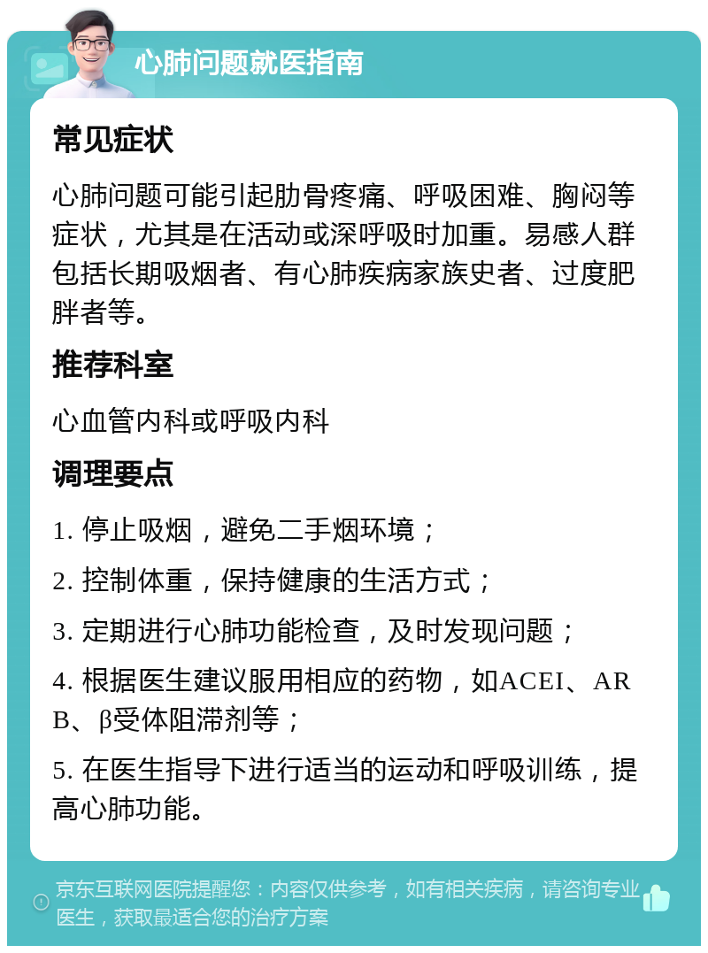 心肺问题就医指南 常见症状 心肺问题可能引起肋骨疼痛、呼吸困难、胸闷等症状，尤其是在活动或深呼吸时加重。易感人群包括长期吸烟者、有心肺疾病家族史者、过度肥胖者等。 推荐科室 心血管内科或呼吸内科 调理要点 1. 停止吸烟，避免二手烟环境； 2. 控制体重，保持健康的生活方式； 3. 定期进行心肺功能检查，及时发现问题； 4. 根据医生建议服用相应的药物，如ACEI、ARB、β受体阻滞剂等； 5. 在医生指导下进行适当的运动和呼吸训练，提高心肺功能。