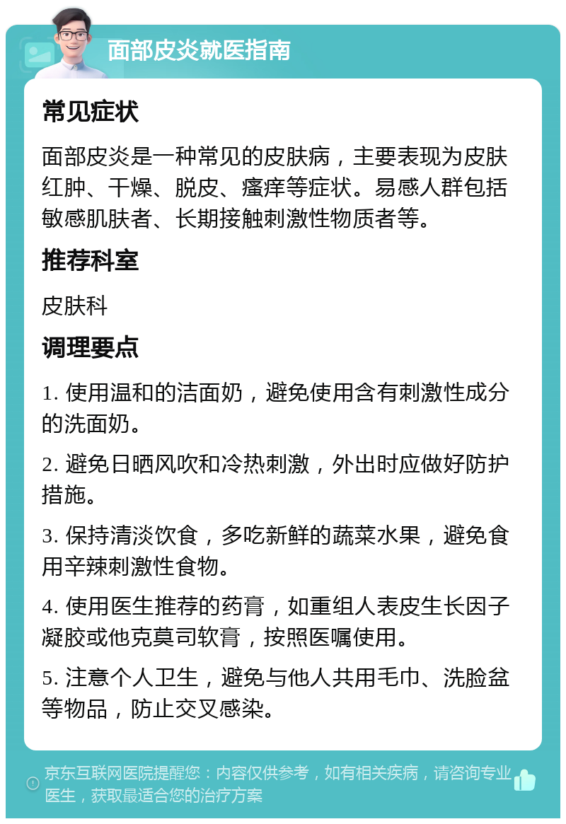 面部皮炎就医指南 常见症状 面部皮炎是一种常见的皮肤病，主要表现为皮肤红肿、干燥、脱皮、瘙痒等症状。易感人群包括敏感肌肤者、长期接触刺激性物质者等。 推荐科室 皮肤科 调理要点 1. 使用温和的洁面奶，避免使用含有刺激性成分的洗面奶。 2. 避免日晒风吹和冷热刺激，外出时应做好防护措施。 3. 保持清淡饮食，多吃新鲜的蔬菜水果，避免食用辛辣刺激性食物。 4. 使用医生推荐的药膏，如重组人表皮生长因子凝胶或他克莫司软膏，按照医嘱使用。 5. 注意个人卫生，避免与他人共用毛巾、洗脸盆等物品，防止交叉感染。