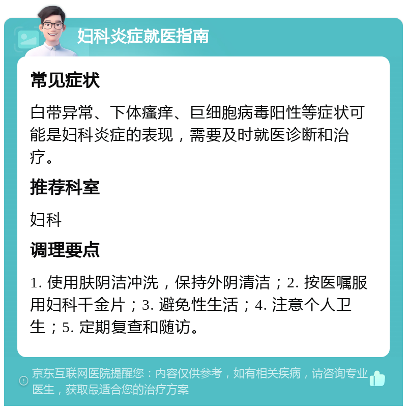 妇科炎症就医指南 常见症状 白带异常、下体瘙痒、巨细胞病毒阳性等症状可能是妇科炎症的表现，需要及时就医诊断和治疗。 推荐科室 妇科 调理要点 1. 使用肤阴洁冲洗，保持外阴清洁；2. 按医嘱服用妇科千金片；3. 避免性生活；4. 注意个人卫生；5. 定期复查和随访。