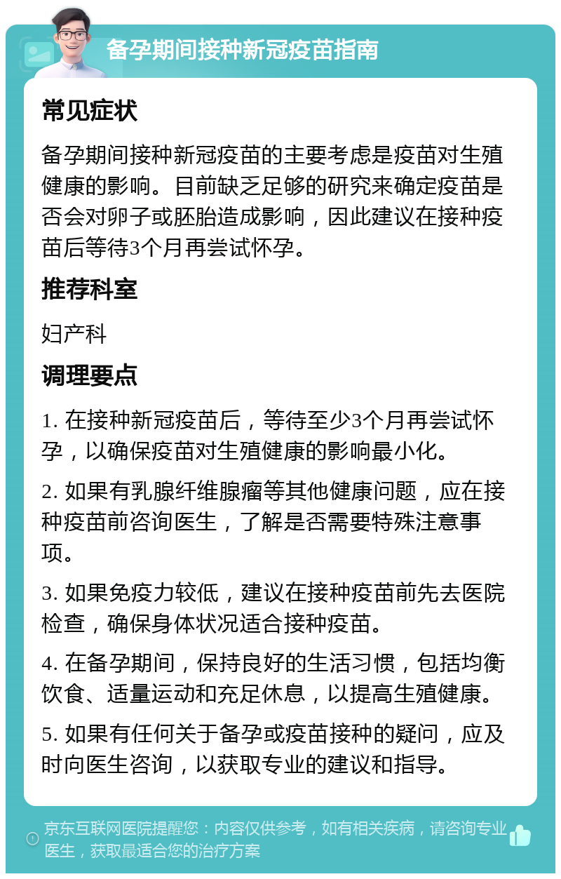 备孕期间接种新冠疫苗指南 常见症状 备孕期间接种新冠疫苗的主要考虑是疫苗对生殖健康的影响。目前缺乏足够的研究来确定疫苗是否会对卵子或胚胎造成影响，因此建议在接种疫苗后等待3个月再尝试怀孕。 推荐科室 妇产科 调理要点 1. 在接种新冠疫苗后，等待至少3个月再尝试怀孕，以确保疫苗对生殖健康的影响最小化。 2. 如果有乳腺纤维腺瘤等其他健康问题，应在接种疫苗前咨询医生，了解是否需要特殊注意事项。 3. 如果免疫力较低，建议在接种疫苗前先去医院检查，确保身体状况适合接种疫苗。 4. 在备孕期间，保持良好的生活习惯，包括均衡饮食、适量运动和充足休息，以提高生殖健康。 5. 如果有任何关于备孕或疫苗接种的疑问，应及时向医生咨询，以获取专业的建议和指导。