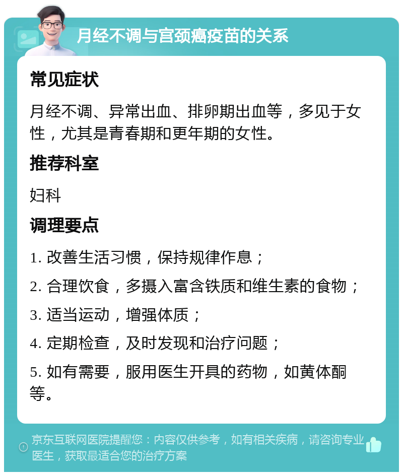 月经不调与宫颈癌疫苗的关系 常见症状 月经不调、异常出血、排卵期出血等，多见于女性，尤其是青春期和更年期的女性。 推荐科室 妇科 调理要点 1. 改善生活习惯，保持规律作息； 2. 合理饮食，多摄入富含铁质和维生素的食物； 3. 适当运动，增强体质； 4. 定期检查，及时发现和治疗问题； 5. 如有需要，服用医生开具的药物，如黄体酮等。