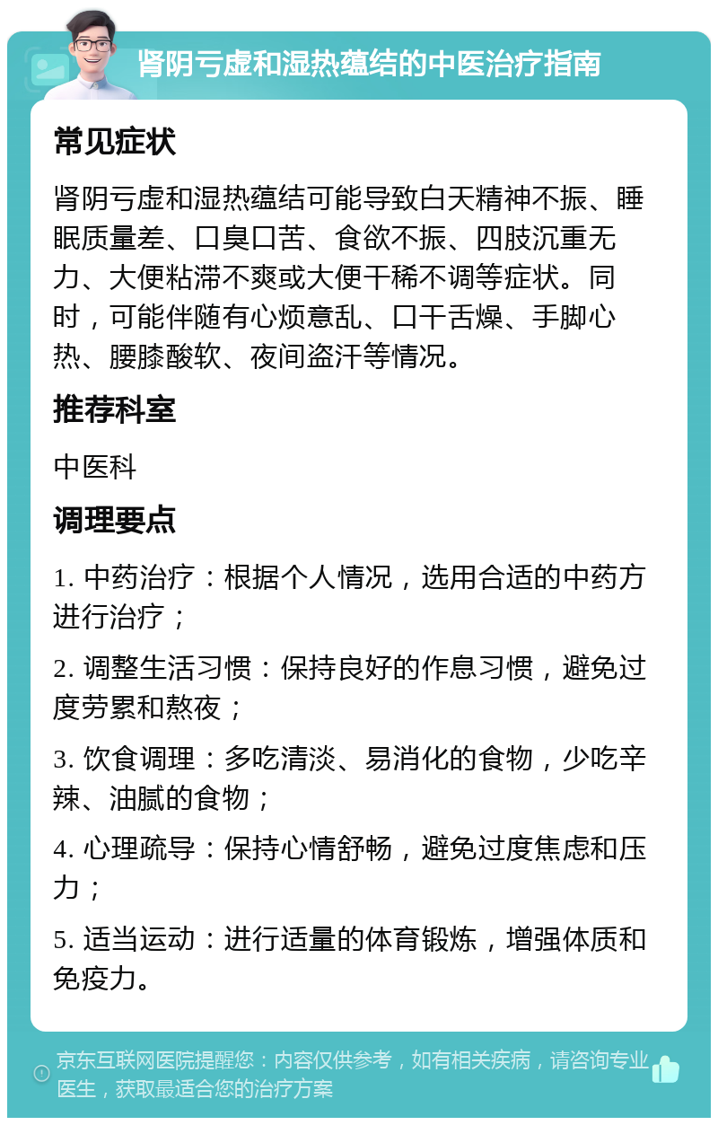 肾阴亏虚和湿热蕴结的中医治疗指南 常见症状 肾阴亏虚和湿热蕴结可能导致白天精神不振、睡眠质量差、口臭口苦、食欲不振、四肢沉重无力、大便粘滞不爽或大便干稀不调等症状。同时，可能伴随有心烦意乱、口干舌燥、手脚心热、腰膝酸软、夜间盗汗等情况。 推荐科室 中医科 调理要点 1. 中药治疗：根据个人情况，选用合适的中药方进行治疗； 2. 调整生活习惯：保持良好的作息习惯，避免过度劳累和熬夜； 3. 饮食调理：多吃清淡、易消化的食物，少吃辛辣、油腻的食物； 4. 心理疏导：保持心情舒畅，避免过度焦虑和压力； 5. 适当运动：进行适量的体育锻炼，增强体质和免疫力。