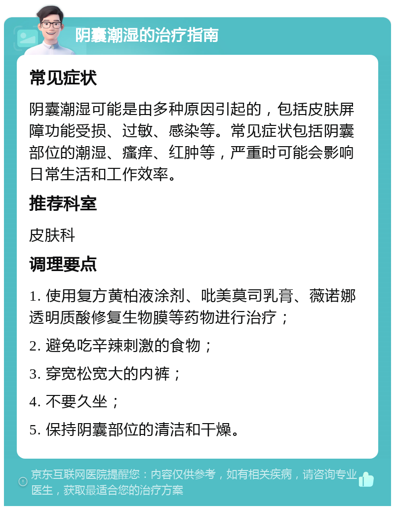 阴囊潮湿的治疗指南 常见症状 阴囊潮湿可能是由多种原因引起的，包括皮肤屏障功能受损、过敏、感染等。常见症状包括阴囊部位的潮湿、瘙痒、红肿等，严重时可能会影响日常生活和工作效率。 推荐科室 皮肤科 调理要点 1. 使用复方黄柏液涂剂、吡美莫司乳膏、薇诺娜透明质酸修复生物膜等药物进行治疗； 2. 避免吃辛辣刺激的食物； 3. 穿宽松宽大的内裤； 4. 不要久坐； 5. 保持阴囊部位的清洁和干燥。