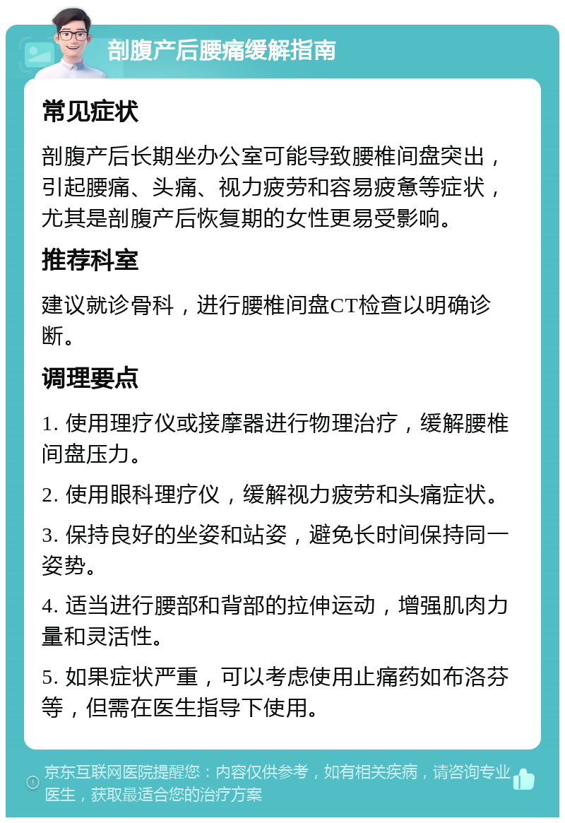 剖腹产后腰痛缓解指南 常见症状 剖腹产后长期坐办公室可能导致腰椎间盘突出，引起腰痛、头痛、视力疲劳和容易疲惫等症状，尤其是剖腹产后恢复期的女性更易受影响。 推荐科室 建议就诊骨科，进行腰椎间盘CT检查以明确诊断。 调理要点 1. 使用理疗仪或接摩器进行物理治疗，缓解腰椎间盘压力。 2. 使用眼科理疗仪，缓解视力疲劳和头痛症状。 3. 保持良好的坐姿和站姿，避免长时间保持同一姿势。 4. 适当进行腰部和背部的拉伸运动，增强肌肉力量和灵活性。 5. 如果症状严重，可以考虑使用止痛药如布洛芬等，但需在医生指导下使用。