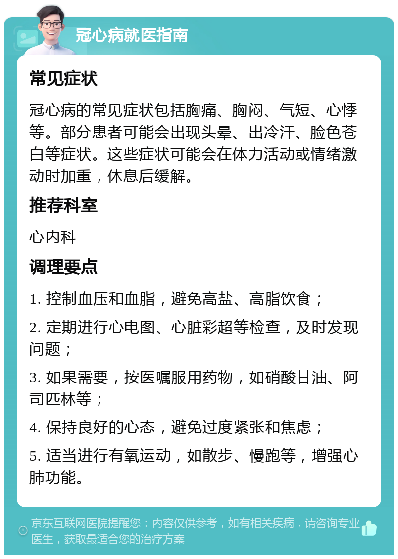 冠心病就医指南 常见症状 冠心病的常见症状包括胸痛、胸闷、气短、心悸等。部分患者可能会出现头晕、出冷汗、脸色苍白等症状。这些症状可能会在体力活动或情绪激动时加重，休息后缓解。 推荐科室 心内科 调理要点 1. 控制血压和血脂，避免高盐、高脂饮食； 2. 定期进行心电图、心脏彩超等检查，及时发现问题； 3. 如果需要，按医嘱服用药物，如硝酸甘油、阿司匹林等； 4. 保持良好的心态，避免过度紧张和焦虑； 5. 适当进行有氧运动，如散步、慢跑等，增强心肺功能。