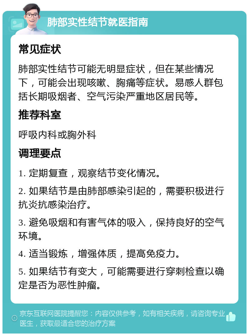 肺部实性结节就医指南 常见症状 肺部实性结节可能无明显症状，但在某些情况下，可能会出现咳嗽、胸痛等症状。易感人群包括长期吸烟者、空气污染严重地区居民等。 推荐科室 呼吸内科或胸外科 调理要点 1. 定期复查，观察结节变化情况。 2. 如果结节是由肺部感染引起的，需要积极进行抗炎抗感染治疗。 3. 避免吸烟和有害气体的吸入，保持良好的空气环境。 4. 适当锻炼，增强体质，提高免疫力。 5. 如果结节有变大，可能需要进行穿刺检查以确定是否为恶性肿瘤。