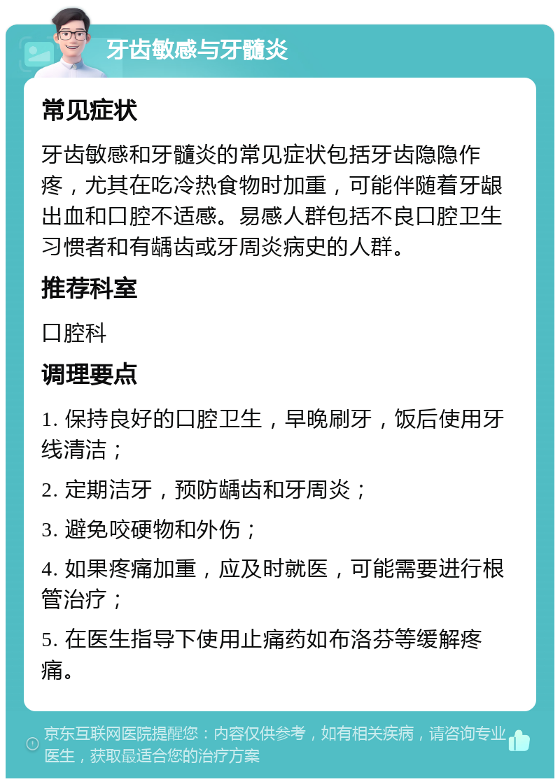 牙齿敏感与牙髓炎 常见症状 牙齿敏感和牙髓炎的常见症状包括牙齿隐隐作疼，尤其在吃冷热食物时加重，可能伴随着牙龈出血和口腔不适感。易感人群包括不良口腔卫生习惯者和有龋齿或牙周炎病史的人群。 推荐科室 口腔科 调理要点 1. 保持良好的口腔卫生，早晚刷牙，饭后使用牙线清洁； 2. 定期洁牙，预防龋齿和牙周炎； 3. 避免咬硬物和外伤； 4. 如果疼痛加重，应及时就医，可能需要进行根管治疗； 5. 在医生指导下使用止痛药如布洛芬等缓解疼痛。