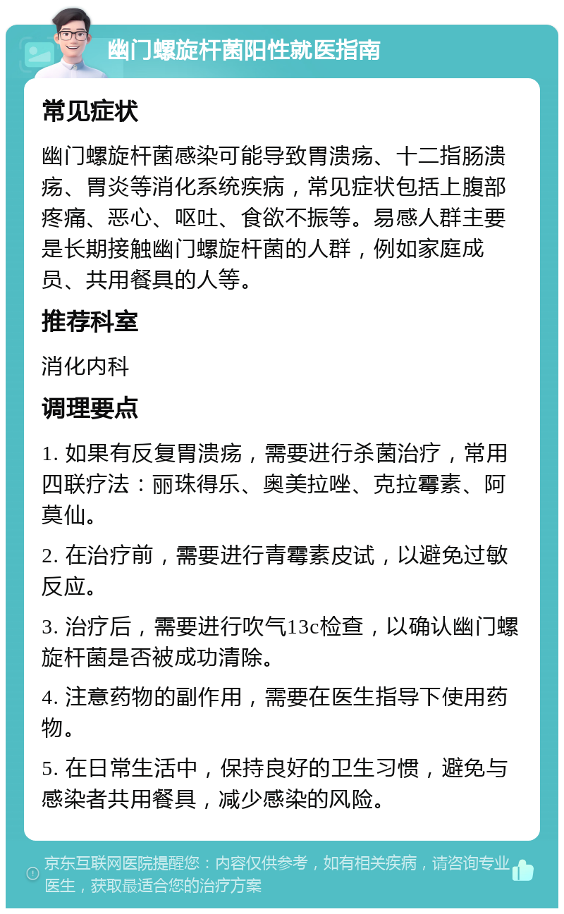 幽门螺旋杆菌阳性就医指南 常见症状 幽门螺旋杆菌感染可能导致胃溃疡、十二指肠溃疡、胃炎等消化系统疾病，常见症状包括上腹部疼痛、恶心、呕吐、食欲不振等。易感人群主要是长期接触幽门螺旋杆菌的人群，例如家庭成员、共用餐具的人等。 推荐科室 消化内科 调理要点 1. 如果有反复胃溃疡，需要进行杀菌治疗，常用四联疗法：丽珠得乐、奥美拉唑、克拉霉素、阿莫仙。 2. 在治疗前，需要进行青霉素皮试，以避免过敏反应。 3. 治疗后，需要进行吹气13c检查，以确认幽门螺旋杆菌是否被成功清除。 4. 注意药物的副作用，需要在医生指导下使用药物。 5. 在日常生活中，保持良好的卫生习惯，避免与感染者共用餐具，减少感染的风险。