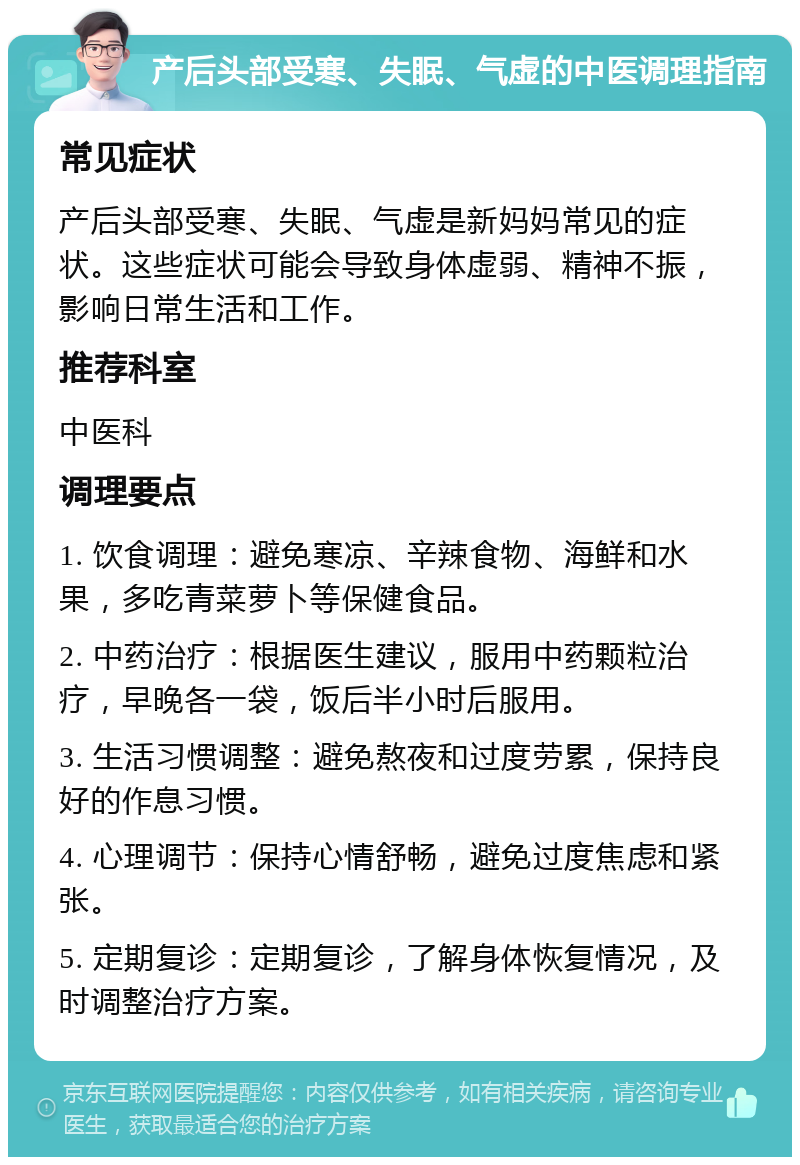 产后头部受寒、失眠、气虚的中医调理指南 常见症状 产后头部受寒、失眠、气虚是新妈妈常见的症状。这些症状可能会导致身体虚弱、精神不振，影响日常生活和工作。 推荐科室 中医科 调理要点 1. 饮食调理：避免寒凉、辛辣食物、海鲜和水果，多吃青菜萝卜等保健食品。 2. 中药治疗：根据医生建议，服用中药颗粒治疗，早晚各一袋，饭后半小时后服用。 3. 生活习惯调整：避免熬夜和过度劳累，保持良好的作息习惯。 4. 心理调节：保持心情舒畅，避免过度焦虑和紧张。 5. 定期复诊：定期复诊，了解身体恢复情况，及时调整治疗方案。