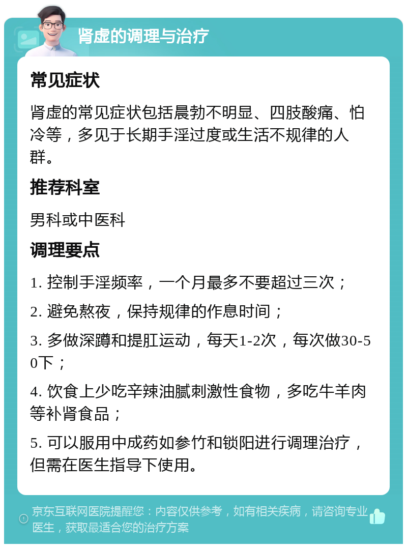 肾虚的调理与治疗 常见症状 肾虚的常见症状包括晨勃不明显、四肢酸痛、怕冷等，多见于长期手淫过度或生活不规律的人群。 推荐科室 男科或中医科 调理要点 1. 控制手淫频率，一个月最多不要超过三次； 2. 避免熬夜，保持规律的作息时间； 3. 多做深蹲和提肛运动，每天1-2次，每次做30-50下； 4. 饮食上少吃辛辣油腻刺激性食物，多吃牛羊肉等补肾食品； 5. 可以服用中成药如参竹和锁阳进行调理治疗，但需在医生指导下使用。