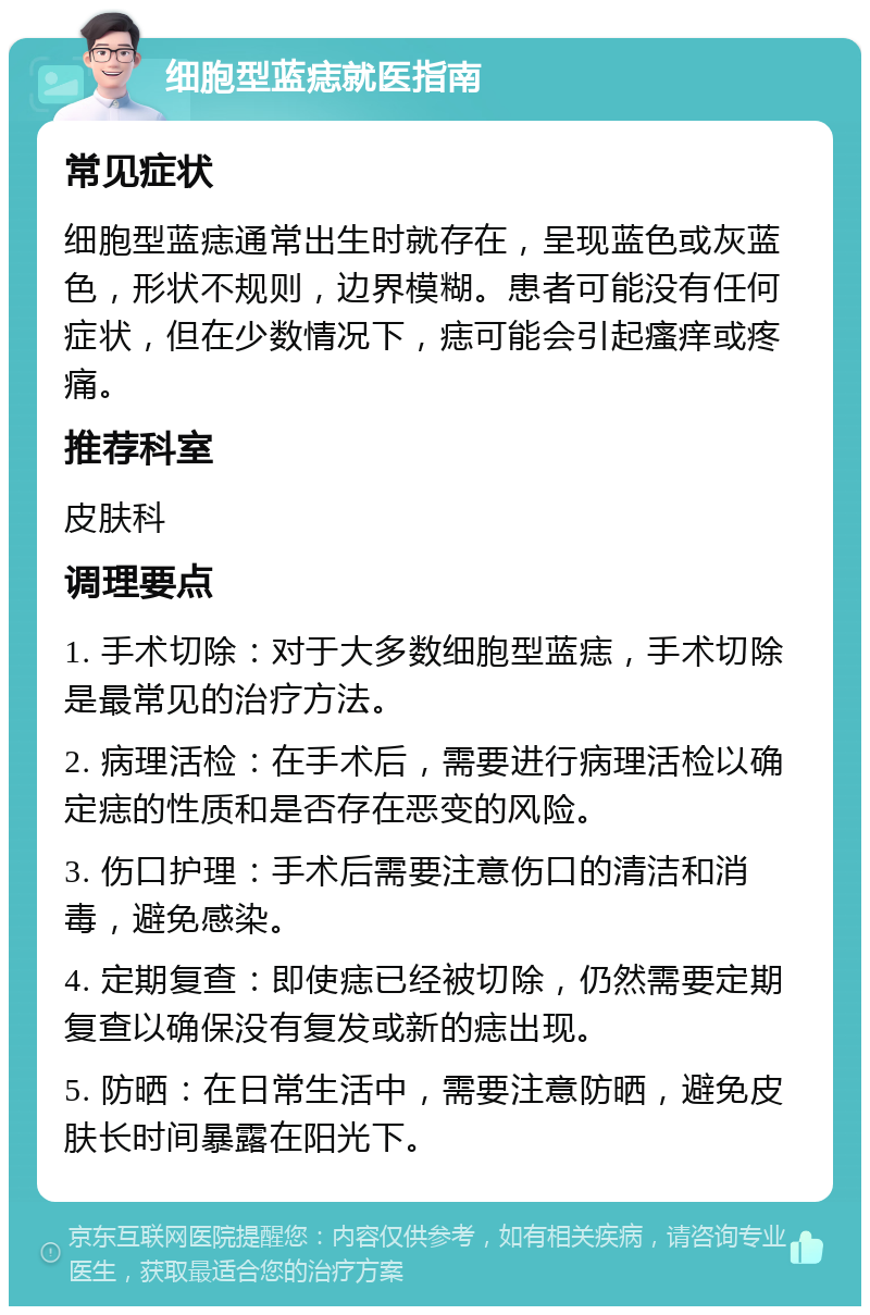 细胞型蓝痣就医指南 常见症状 细胞型蓝痣通常出生时就存在，呈现蓝色或灰蓝色，形状不规则，边界模糊。患者可能没有任何症状，但在少数情况下，痣可能会引起瘙痒或疼痛。 推荐科室 皮肤科 调理要点 1. 手术切除：对于大多数细胞型蓝痣，手术切除是最常见的治疗方法。 2. 病理活检：在手术后，需要进行病理活检以确定痣的性质和是否存在恶变的风险。 3. 伤口护理：手术后需要注意伤口的清洁和消毒，避免感染。 4. 定期复查：即使痣已经被切除，仍然需要定期复查以确保没有复发或新的痣出现。 5. 防晒：在日常生活中，需要注意防晒，避免皮肤长时间暴露在阳光下。