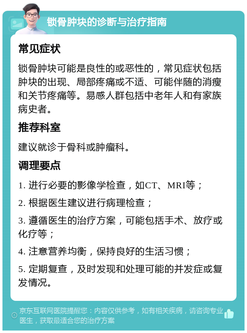 锁骨肿块的诊断与治疗指南 常见症状 锁骨肿块可能是良性的或恶性的，常见症状包括肿块的出现、局部疼痛或不适、可能伴随的消瘦和关节疼痛等。易感人群包括中老年人和有家族病史者。 推荐科室 建议就诊于骨科或肿瘤科。 调理要点 1. 进行必要的影像学检查，如CT、MRI等； 2. 根据医生建议进行病理检查； 3. 遵循医生的治疗方案，可能包括手术、放疗或化疗等； 4. 注意营养均衡，保持良好的生活习惯； 5. 定期复查，及时发现和处理可能的并发症或复发情况。