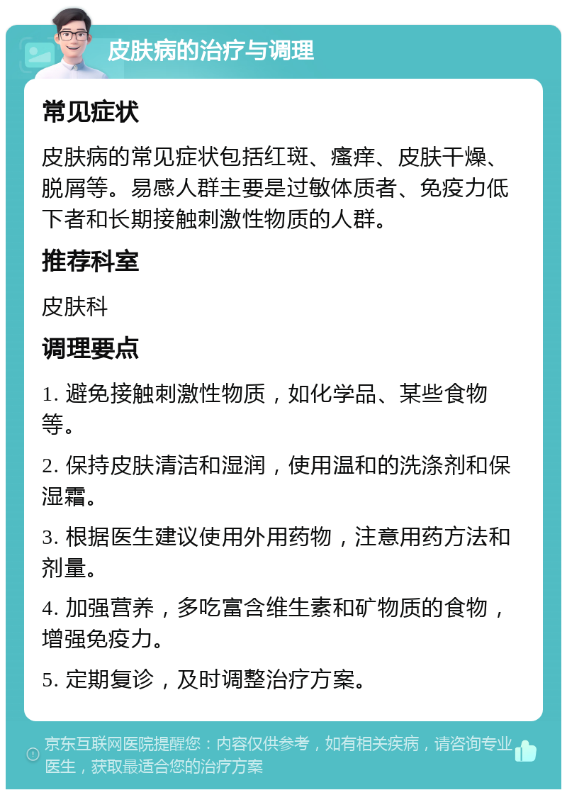 皮肤病的治疗与调理 常见症状 皮肤病的常见症状包括红斑、瘙痒、皮肤干燥、脱屑等。易感人群主要是过敏体质者、免疫力低下者和长期接触刺激性物质的人群。 推荐科室 皮肤科 调理要点 1. 避免接触刺激性物质，如化学品、某些食物等。 2. 保持皮肤清洁和湿润，使用温和的洗涤剂和保湿霜。 3. 根据医生建议使用外用药物，注意用药方法和剂量。 4. 加强营养，多吃富含维生素和矿物质的食物，增强免疫力。 5. 定期复诊，及时调整治疗方案。