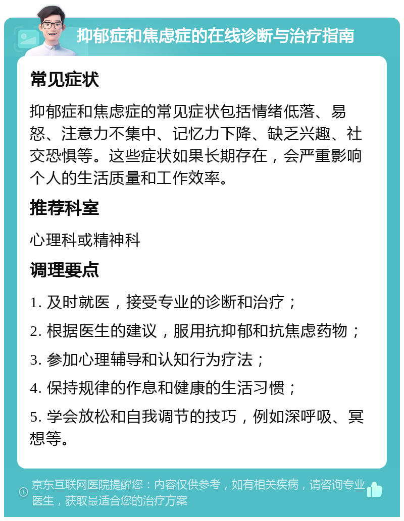 抑郁症和焦虑症的在线诊断与治疗指南 常见症状 抑郁症和焦虑症的常见症状包括情绪低落、易怒、注意力不集中、记忆力下降、缺乏兴趣、社交恐惧等。这些症状如果长期存在，会严重影响个人的生活质量和工作效率。 推荐科室 心理科或精神科 调理要点 1. 及时就医，接受专业的诊断和治疗； 2. 根据医生的建议，服用抗抑郁和抗焦虑药物； 3. 参加心理辅导和认知行为疗法； 4. 保持规律的作息和健康的生活习惯； 5. 学会放松和自我调节的技巧，例如深呼吸、冥想等。