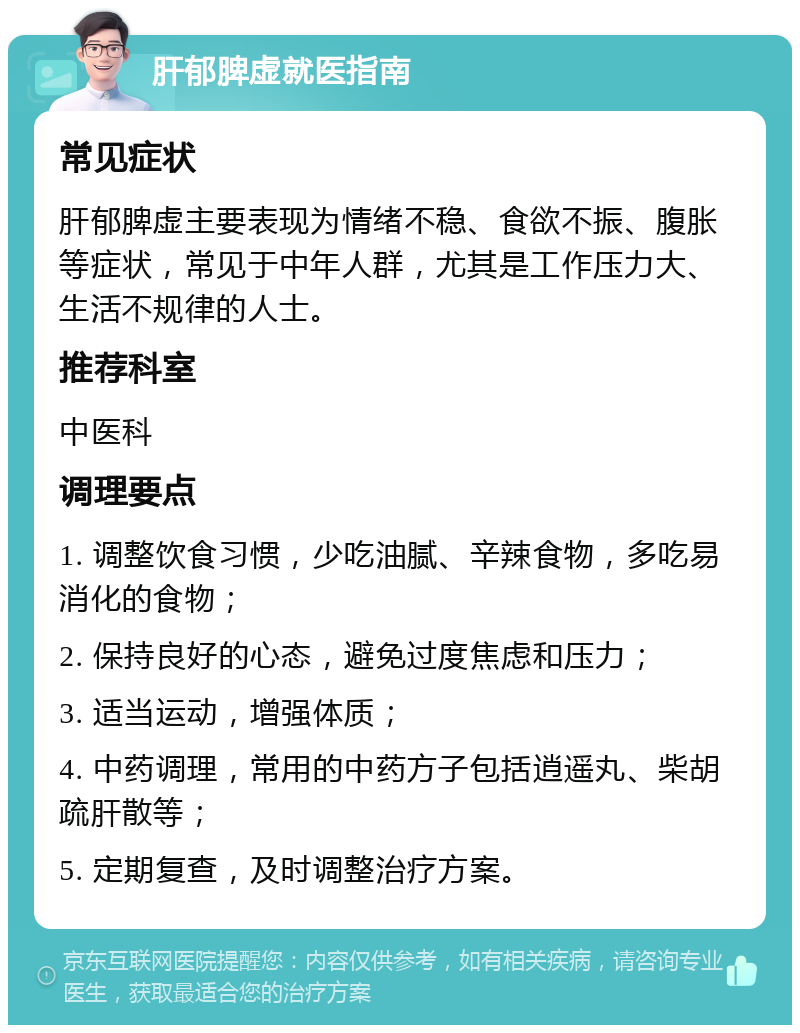 肝郁脾虚就医指南 常见症状 肝郁脾虚主要表现为情绪不稳、食欲不振、腹胀等症状，常见于中年人群，尤其是工作压力大、生活不规律的人士。 推荐科室 中医科 调理要点 1. 调整饮食习惯，少吃油腻、辛辣食物，多吃易消化的食物； 2. 保持良好的心态，避免过度焦虑和压力； 3. 适当运动，增强体质； 4. 中药调理，常用的中药方子包括逍遥丸、柴胡疏肝散等； 5. 定期复查，及时调整治疗方案。