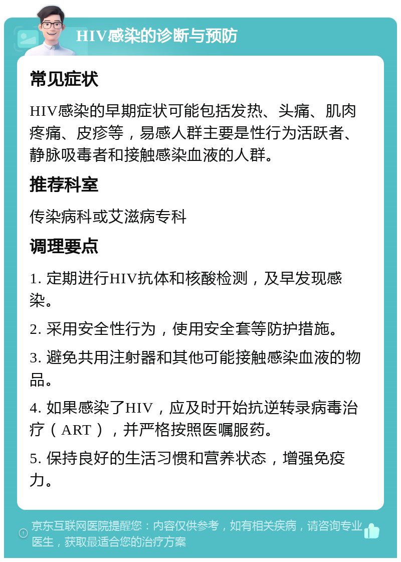 HIV感染的诊断与预防 常见症状 HIV感染的早期症状可能包括发热、头痛、肌肉疼痛、皮疹等，易感人群主要是性行为活跃者、静脉吸毒者和接触感染血液的人群。 推荐科室 传染病科或艾滋病专科 调理要点 1. 定期进行HIV抗体和核酸检测，及早发现感染。 2. 采用安全性行为，使用安全套等防护措施。 3. 避免共用注射器和其他可能接触感染血液的物品。 4. 如果感染了HIV，应及时开始抗逆转录病毒治疗（ART），并严格按照医嘱服药。 5. 保持良好的生活习惯和营养状态，增强免疫力。