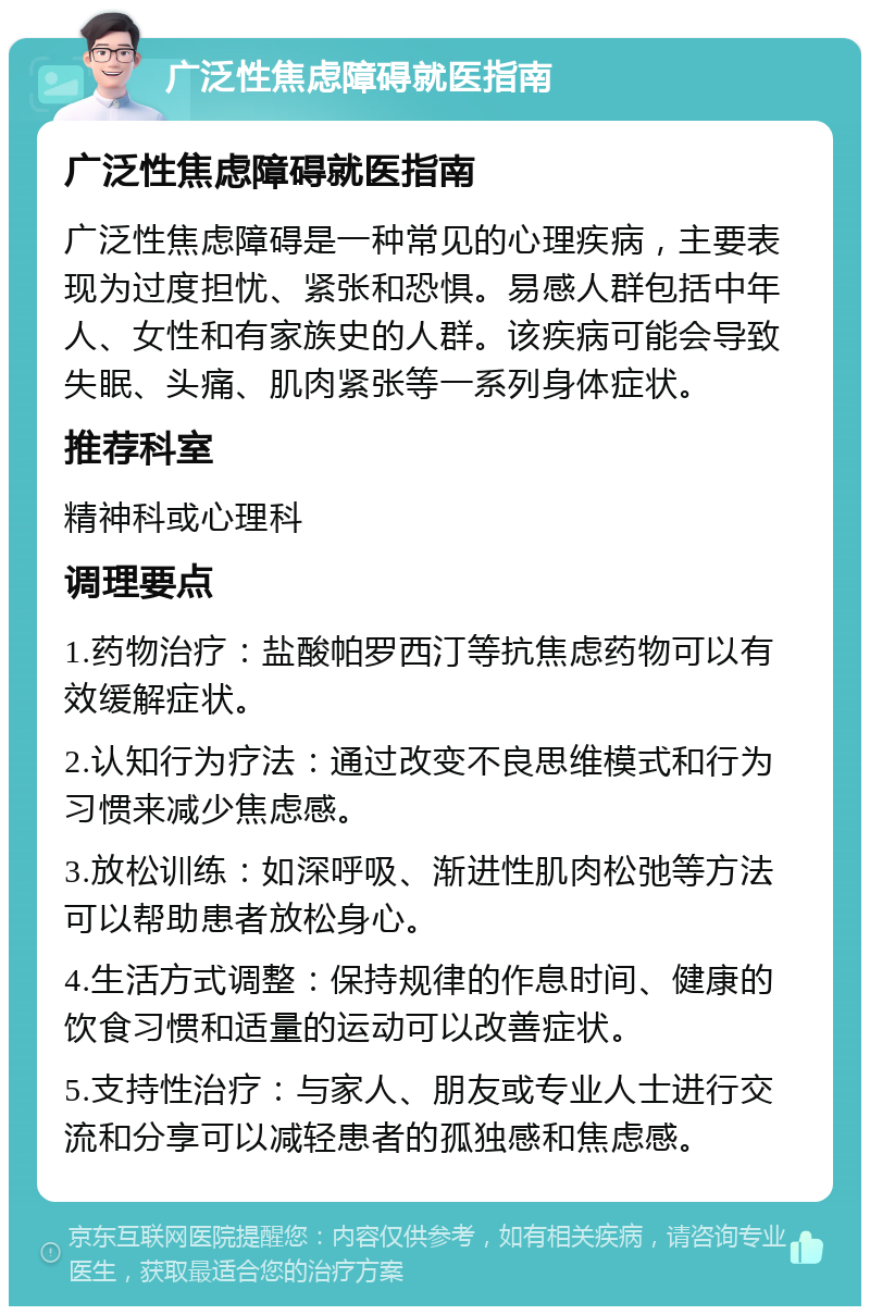 广泛性焦虑障碍就医指南 广泛性焦虑障碍就医指南 广泛性焦虑障碍是一种常见的心理疾病，主要表现为过度担忧、紧张和恐惧。易感人群包括中年人、女性和有家族史的人群。该疾病可能会导致失眠、头痛、肌肉紧张等一系列身体症状。 推荐科室 精神科或心理科 调理要点 1.药物治疗：盐酸帕罗西汀等抗焦虑药物可以有效缓解症状。 2.认知行为疗法：通过改变不良思维模式和行为习惯来减少焦虑感。 3.放松训练：如深呼吸、渐进性肌肉松弛等方法可以帮助患者放松身心。 4.生活方式调整：保持规律的作息时间、健康的饮食习惯和适量的运动可以改善症状。 5.支持性治疗：与家人、朋友或专业人士进行交流和分享可以减轻患者的孤独感和焦虑感。