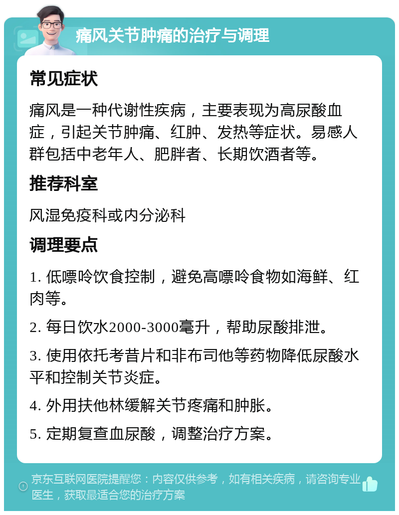 痛风关节肿痛的治疗与调理 常见症状 痛风是一种代谢性疾病，主要表现为高尿酸血症，引起关节肿痛、红肿、发热等症状。易感人群包括中老年人、肥胖者、长期饮酒者等。 推荐科室 风湿免疫科或内分泌科 调理要点 1. 低嘌呤饮食控制，避免高嘌呤食物如海鲜、红肉等。 2. 每日饮水2000-3000毫升，帮助尿酸排泄。 3. 使用依托考昔片和非布司他等药物降低尿酸水平和控制关节炎症。 4. 外用扶他林缓解关节疼痛和肿胀。 5. 定期复查血尿酸，调整治疗方案。