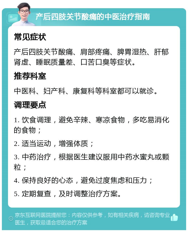 产后四肢关节酸痛的中医治疗指南 常见症状 产后四肢关节酸痛、肩部疼痛、脾胃湿热、肝郁肾虚、睡眠质量差、口苦口臭等症状。 推荐科室 中医科、妇产科、康复科等科室都可以就诊。 调理要点 1. 饮食调理，避免辛辣、寒凉食物，多吃易消化的食物； 2. 适当运动，增强体质； 3. 中药治疗，根据医生建议服用中药水蜜丸或颗粒； 4. 保持良好的心态，避免过度焦虑和压力； 5. 定期复查，及时调整治疗方案。