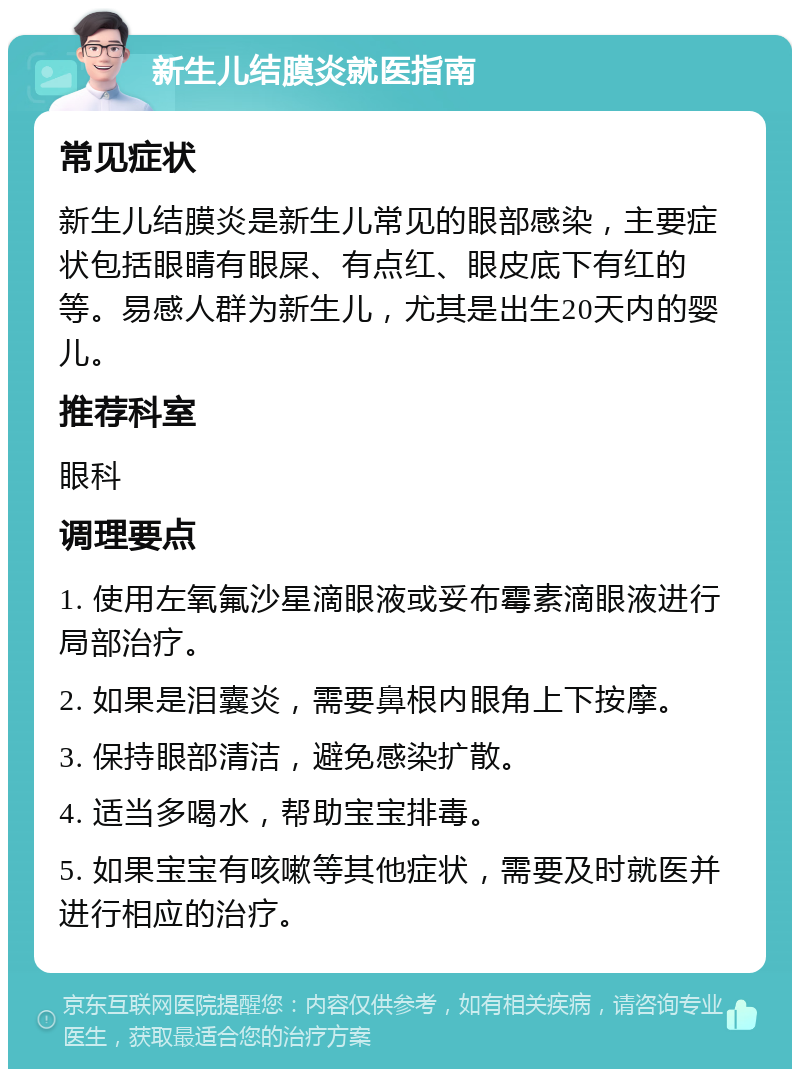 新生儿结膜炎就医指南 常见症状 新生儿结膜炎是新生儿常见的眼部感染，主要症状包括眼睛有眼屎、有点红、眼皮底下有红的等。易感人群为新生儿，尤其是出生20天内的婴儿。 推荐科室 眼科 调理要点 1. 使用左氧氟沙星滴眼液或妥布霉素滴眼液进行局部治疗。 2. 如果是泪囊炎，需要鼻根内眼角上下按摩。 3. 保持眼部清洁，避免感染扩散。 4. 适当多喝水，帮助宝宝排毒。 5. 如果宝宝有咳嗽等其他症状，需要及时就医并进行相应的治疗。