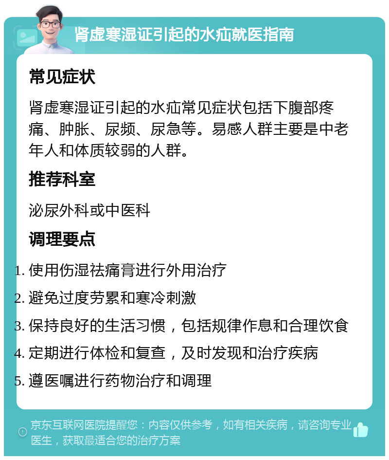 肾虚寒湿证引起的水疝就医指南 常见症状 肾虚寒湿证引起的水疝常见症状包括下腹部疼痛、肿胀、尿频、尿急等。易感人群主要是中老年人和体质较弱的人群。 推荐科室 泌尿外科或中医科 调理要点 使用伤湿祛痛膏进行外用治疗 避免过度劳累和寒冷刺激 保持良好的生活习惯，包括规律作息和合理饮食 定期进行体检和复查，及时发现和治疗疾病 遵医嘱进行药物治疗和调理