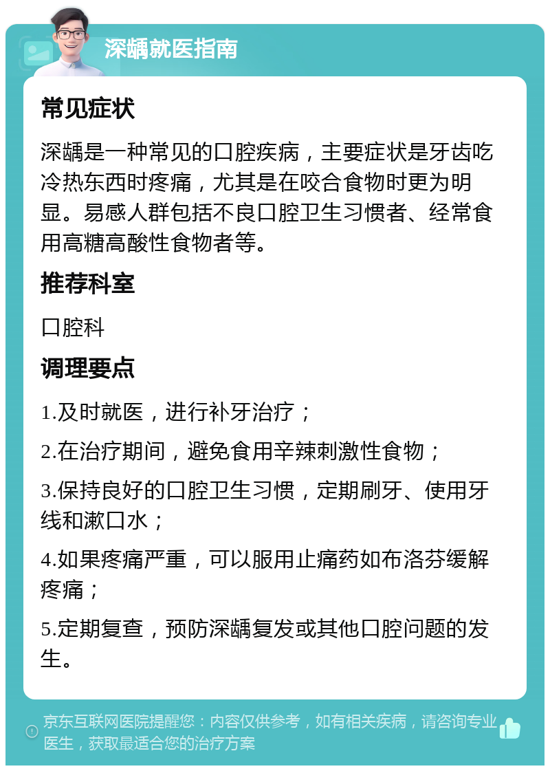 深龋就医指南 常见症状 深龋是一种常见的口腔疾病，主要症状是牙齿吃冷热东西时疼痛，尤其是在咬合食物时更为明显。易感人群包括不良口腔卫生习惯者、经常食用高糖高酸性食物者等。 推荐科室 口腔科 调理要点 1.及时就医，进行补牙治疗； 2.在治疗期间，避免食用辛辣刺激性食物； 3.保持良好的口腔卫生习惯，定期刷牙、使用牙线和漱口水； 4.如果疼痛严重，可以服用止痛药如布洛芬缓解疼痛； 5.定期复查，预防深龋复发或其他口腔问题的发生。