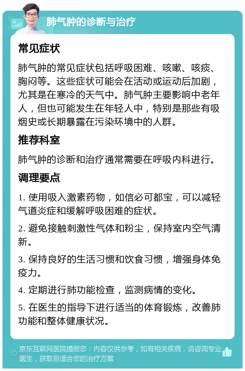 肺气肿的诊断与治疗 常见症状 肺气肿的常见症状包括呼吸困难、咳嗽、咳痰、胸闷等。这些症状可能会在活动或运动后加剧，尤其是在寒冷的天气中。肺气肿主要影响中老年人，但也可能发生在年轻人中，特别是那些有吸烟史或长期暴露在污染环境中的人群。 推荐科室 肺气肿的诊断和治疗通常需要在呼吸内科进行。 调理要点 1. 使用吸入激素药物，如信必可都宝，可以减轻气道炎症和缓解呼吸困难的症状。 2. 避免接触刺激性气体和粉尘，保持室内空气清新。 3. 保持良好的生活习惯和饮食习惯，增强身体免疫力。 4. 定期进行肺功能检查，监测病情的变化。 5. 在医生的指导下进行适当的体育锻炼，改善肺功能和整体健康状况。