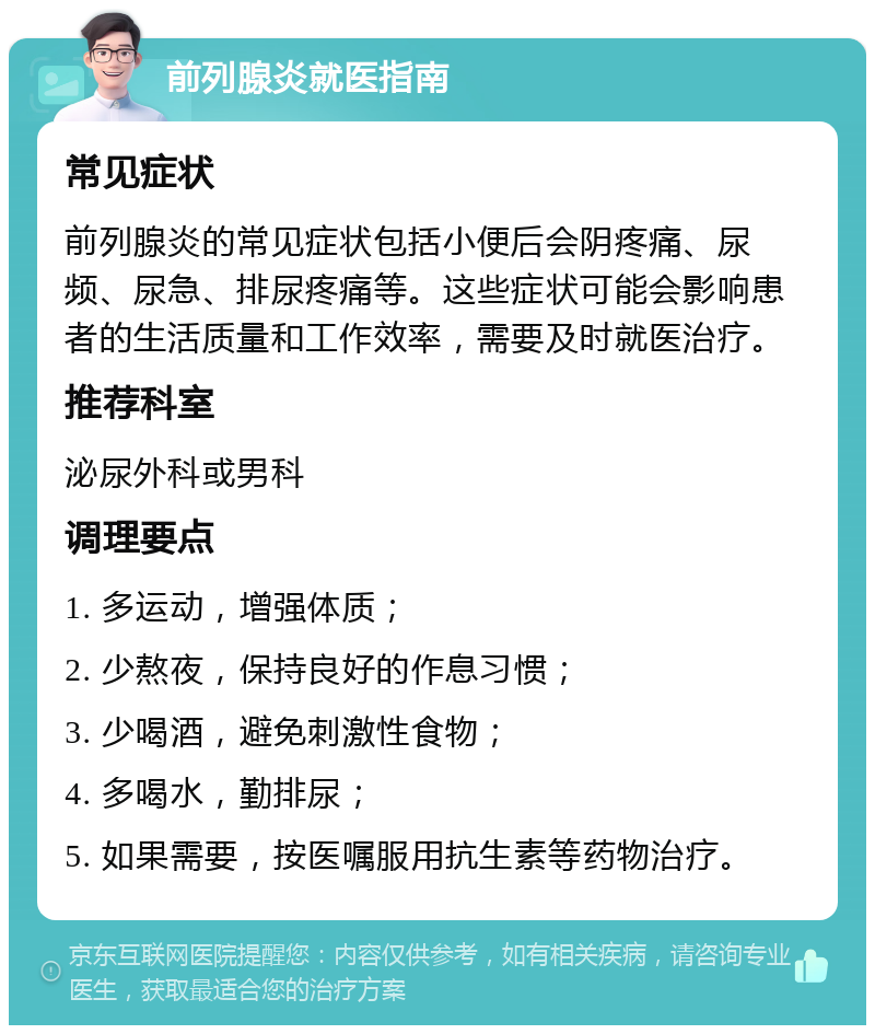 前列腺炎就医指南 常见症状 前列腺炎的常见症状包括小便后会阴疼痛、尿频、尿急、排尿疼痛等。这些症状可能会影响患者的生活质量和工作效率，需要及时就医治疗。 推荐科室 泌尿外科或男科 调理要点 1. 多运动，增强体质； 2. 少熬夜，保持良好的作息习惯； 3. 少喝酒，避免刺激性食物； 4. 多喝水，勤排尿； 5. 如果需要，按医嘱服用抗生素等药物治疗。