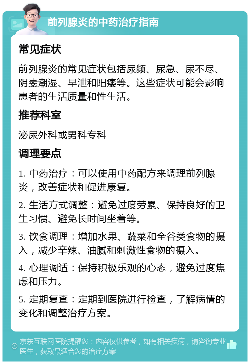 前列腺炎的中药治疗指南 常见症状 前列腺炎的常见症状包括尿频、尿急、尿不尽、阴囊潮湿、早泄和阳痿等。这些症状可能会影响患者的生活质量和性生活。 推荐科室 泌尿外科或男科专科 调理要点 1. 中药治疗：可以使用中药配方来调理前列腺炎，改善症状和促进康复。 2. 生活方式调整：避免过度劳累、保持良好的卫生习惯、避免长时间坐着等。 3. 饮食调理：增加水果、蔬菜和全谷类食物的摄入，减少辛辣、油腻和刺激性食物的摄入。 4. 心理调适：保持积极乐观的心态，避免过度焦虑和压力。 5. 定期复查：定期到医院进行检查，了解病情的变化和调整治疗方案。