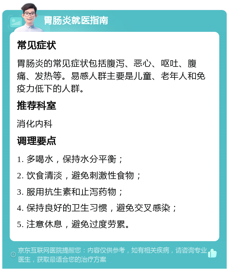 胃肠炎就医指南 常见症状 胃肠炎的常见症状包括腹泻、恶心、呕吐、腹痛、发热等。易感人群主要是儿童、老年人和免疫力低下的人群。 推荐科室 消化内科 调理要点 1. 多喝水，保持水分平衡； 2. 饮食清淡，避免刺激性食物； 3. 服用抗生素和止泻药物； 4. 保持良好的卫生习惯，避免交叉感染； 5. 注意休息，避免过度劳累。