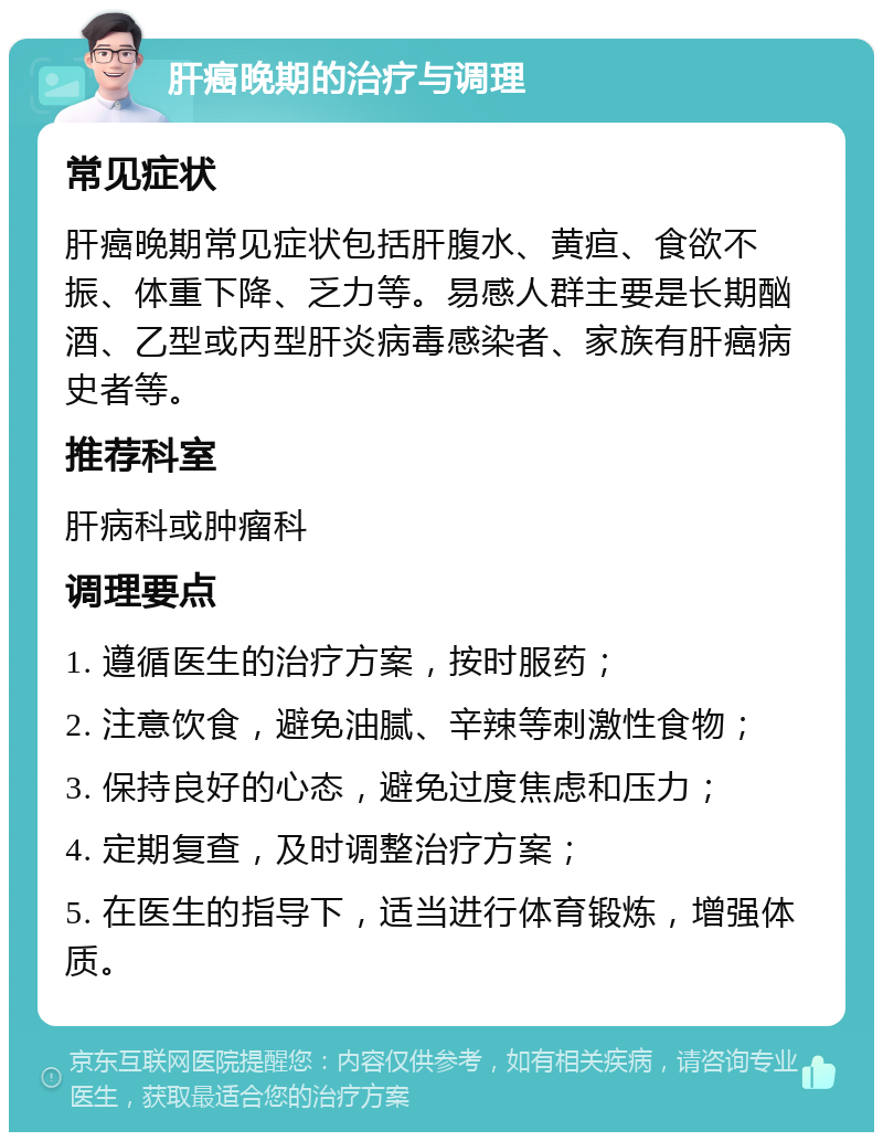 肝癌晚期的治疗与调理 常见症状 肝癌晚期常见症状包括肝腹水、黄疸、食欲不振、体重下降、乏力等。易感人群主要是长期酗酒、乙型或丙型肝炎病毒感染者、家族有肝癌病史者等。 推荐科室 肝病科或肿瘤科 调理要点 1. 遵循医生的治疗方案，按时服药； 2. 注意饮食，避免油腻、辛辣等刺激性食物； 3. 保持良好的心态，避免过度焦虑和压力； 4. 定期复查，及时调整治疗方案； 5. 在医生的指导下，适当进行体育锻炼，增强体质。