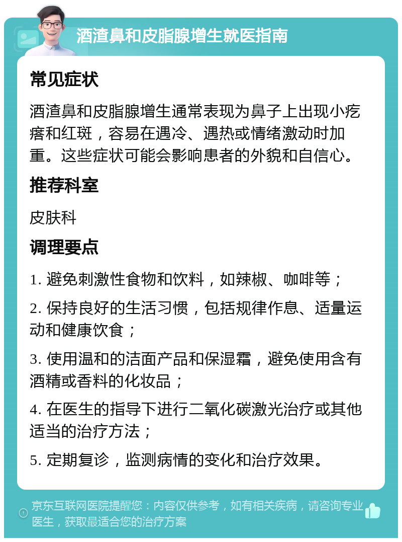 酒渣鼻和皮脂腺增生就医指南 常见症状 酒渣鼻和皮脂腺增生通常表现为鼻子上出现小疙瘩和红斑，容易在遇冷、遇热或情绪激动时加重。这些症状可能会影响患者的外貌和自信心。 推荐科室 皮肤科 调理要点 1. 避免刺激性食物和饮料，如辣椒、咖啡等； 2. 保持良好的生活习惯，包括规律作息、适量运动和健康饮食； 3. 使用温和的洁面产品和保湿霜，避免使用含有酒精或香料的化妆品； 4. 在医生的指导下进行二氧化碳激光治疗或其他适当的治疗方法； 5. 定期复诊，监测病情的变化和治疗效果。