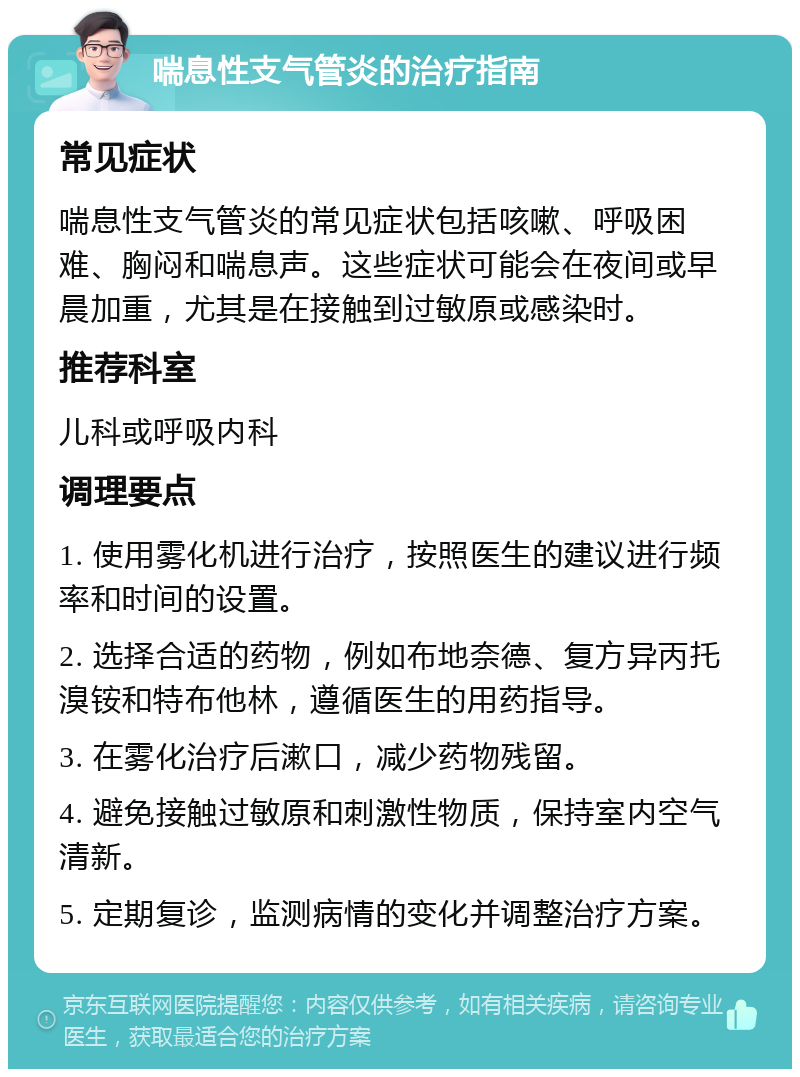 喘息性支气管炎的治疗指南 常见症状 喘息性支气管炎的常见症状包括咳嗽、呼吸困难、胸闷和喘息声。这些症状可能会在夜间或早晨加重，尤其是在接触到过敏原或感染时。 推荐科室 儿科或呼吸内科 调理要点 1. 使用雾化机进行治疗，按照医生的建议进行频率和时间的设置。 2. 选择合适的药物，例如布地奈德、复方异丙托溴铵和特布他林，遵循医生的用药指导。 3. 在雾化治疗后漱口，减少药物残留。 4. 避免接触过敏原和刺激性物质，保持室内空气清新。 5. 定期复诊，监测病情的变化并调整治疗方案。