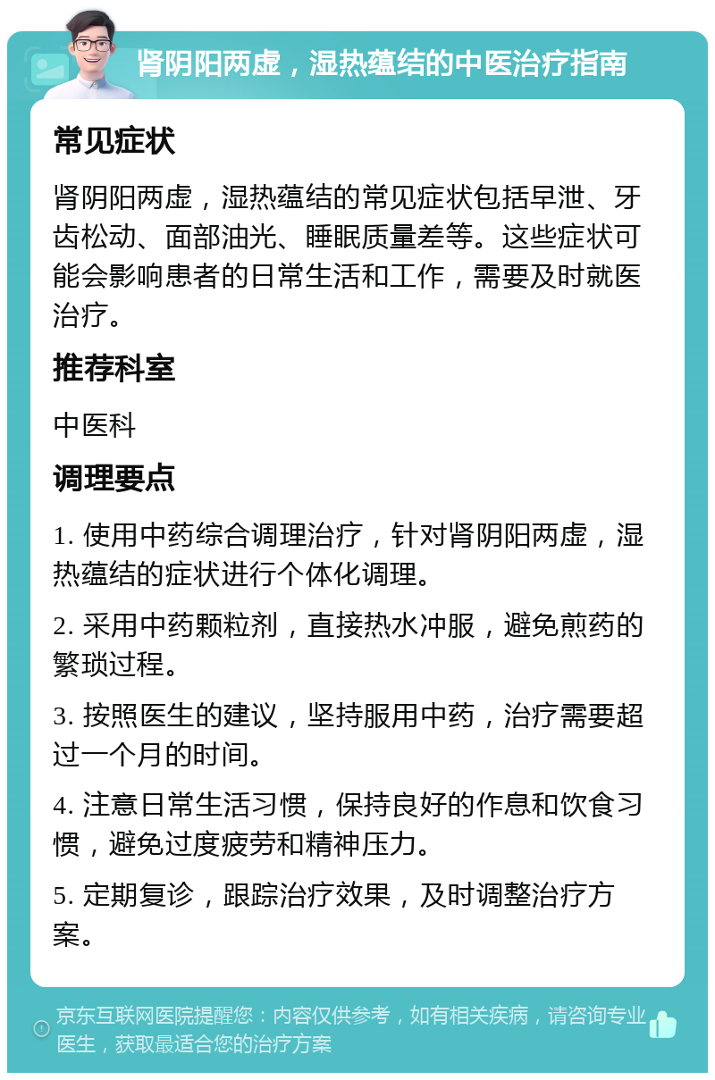 肾阴阳两虚，湿热蕴结的中医治疗指南 常见症状 肾阴阳两虚，湿热蕴结的常见症状包括早泄、牙齿松动、面部油光、睡眠质量差等。这些症状可能会影响患者的日常生活和工作，需要及时就医治疗。 推荐科室 中医科 调理要点 1. 使用中药综合调理治疗，针对肾阴阳两虚，湿热蕴结的症状进行个体化调理。 2. 采用中药颗粒剂，直接热水冲服，避免煎药的繁琐过程。 3. 按照医生的建议，坚持服用中药，治疗需要超过一个月的时间。 4. 注意日常生活习惯，保持良好的作息和饮食习惯，避免过度疲劳和精神压力。 5. 定期复诊，跟踪治疗效果，及时调整治疗方案。