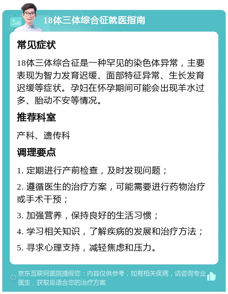 18体三体综合征就医指南 常见症状 18体三体综合征是一种罕见的染色体异常，主要表现为智力发育迟缓、面部特征异常、生长发育迟缓等症状。孕妇在怀孕期间可能会出现羊水过多、胎动不安等情况。 推荐科室 产科、遗传科 调理要点 1. 定期进行产前检查，及时发现问题； 2. 遵循医生的治疗方案，可能需要进行药物治疗或手术干预； 3. 加强营养，保持良好的生活习惯； 4. 学习相关知识，了解疾病的发展和治疗方法； 5. 寻求心理支持，减轻焦虑和压力。