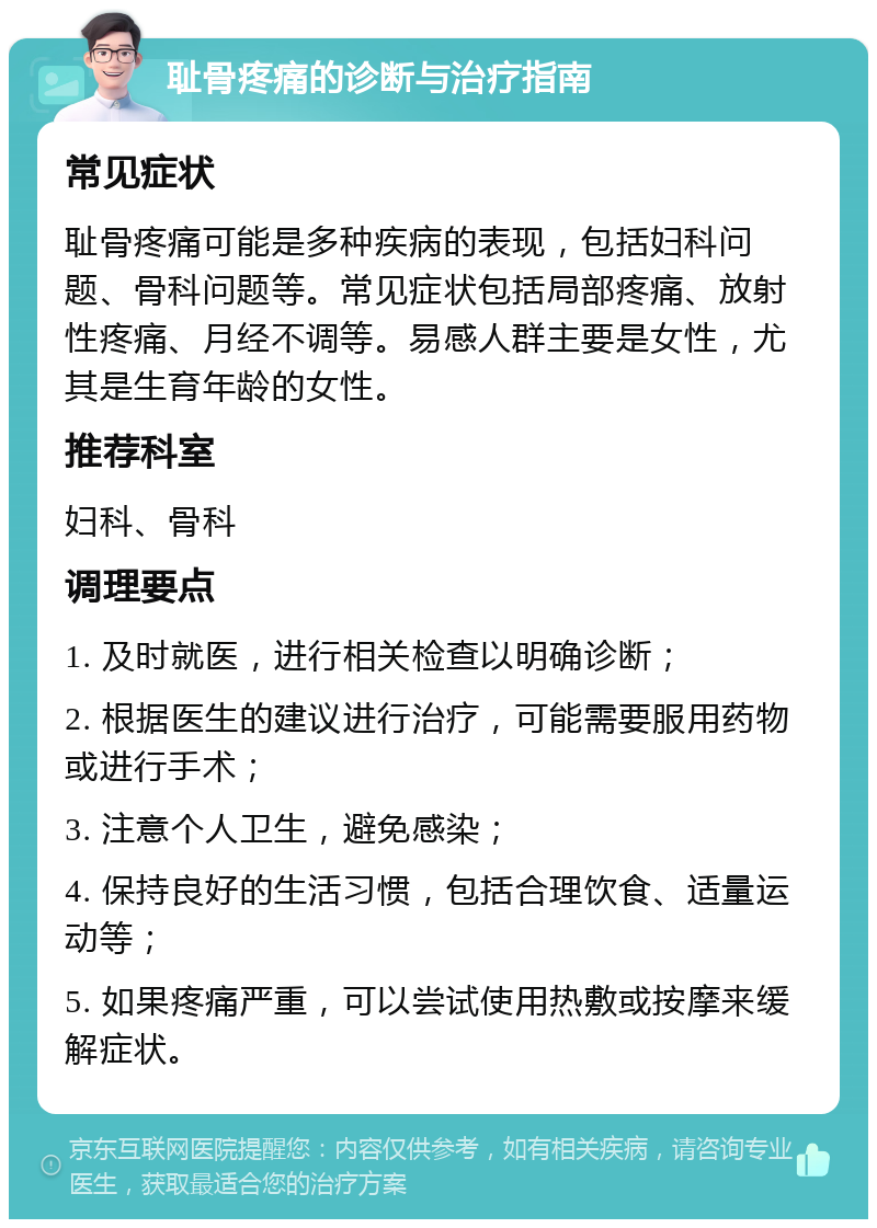 耻骨疼痛的诊断与治疗指南 常见症状 耻骨疼痛可能是多种疾病的表现，包括妇科问题、骨科问题等。常见症状包括局部疼痛、放射性疼痛、月经不调等。易感人群主要是女性，尤其是生育年龄的女性。 推荐科室 妇科、骨科 调理要点 1. 及时就医，进行相关检查以明确诊断； 2. 根据医生的建议进行治疗，可能需要服用药物或进行手术； 3. 注意个人卫生，避免感染； 4. 保持良好的生活习惯，包括合理饮食、适量运动等； 5. 如果疼痛严重，可以尝试使用热敷或按摩来缓解症状。